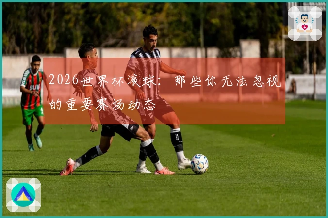 2026世界杯滚球：那些你无法忽视的重要赛场动态