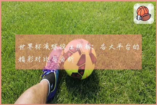 世界杯滚球投注热潮：各大平台的精彩对比与分析