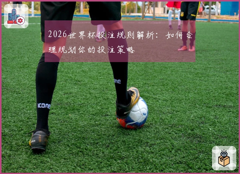 2026世界杯投注规则解析：如何合理规划你的投注策略