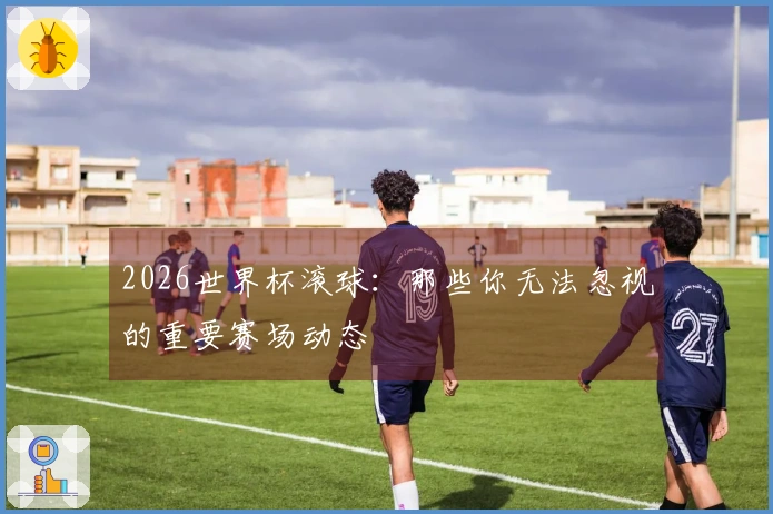 2026世界杯滚球：那些你无法忽视的重要赛场动态